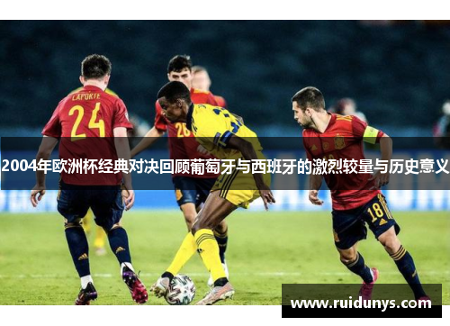 2004年欧洲杯经典对决回顾葡萄牙与西班牙的激烈较量与历史意义