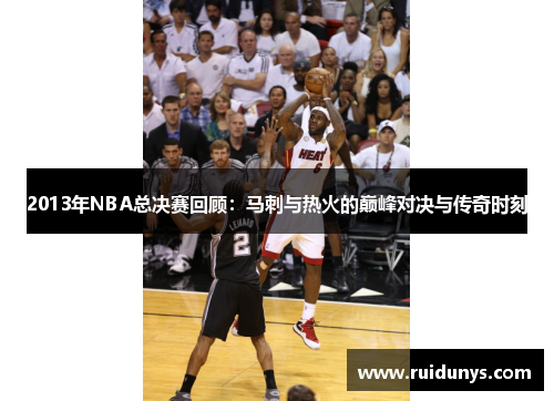 2013年NBA总决赛回顾：马刺与热火的巅峰对决与传奇时刻