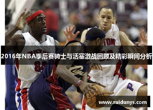 2016年NBA季后赛骑士与活塞激战回顾及精彩瞬间分析