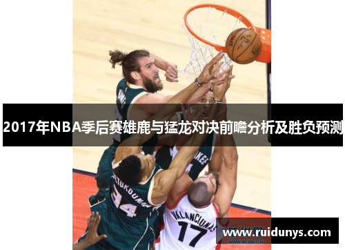 2017年NBA季后赛雄鹿与猛龙对决前瞻分析及胜负预测