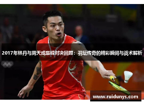 2017年林丹与周天成巅峰对决回顾：羽坛传奇的精彩瞬间与战术解析