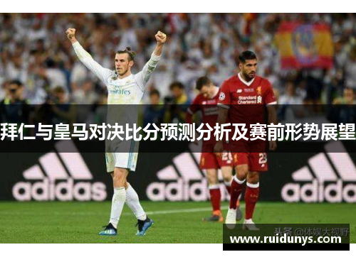 拜仁与皇马对决比分预测分析及赛前形势展望